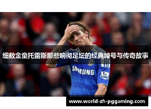 细数金童托雷斯那些响彻足坛的经典绰号与传奇故事