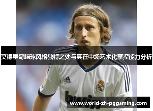 莫德里奇踢球风格独特之处与其在中场艺术化掌控能力分析 莫德里奇踢球风格独特之处与其在中场艺术化掌控能力分析
