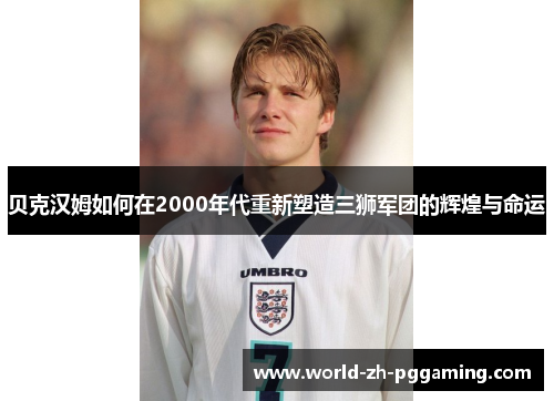 贝克汉姆如何在2000年代重新塑造三狮军团的辉煌与命运