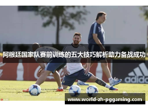 阿根廷国家队赛前训练的五大技巧解析助力备战成功