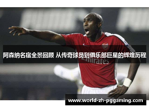 阿森纳名宿全景回顾 从传奇球员到俱乐部巨星的辉煌历程
