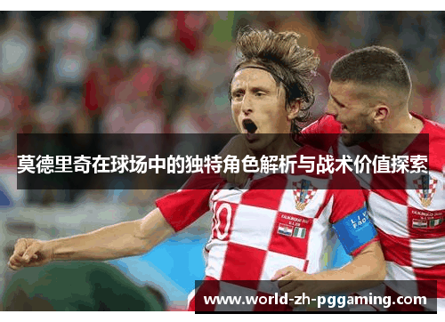 莫德里奇在球场中的独特角色解析与战术价值探索