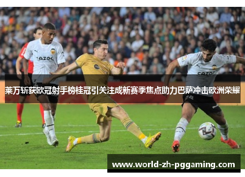 莱万斩获欧冠射手榜桂冠引关注成新赛季焦点助力巴萨冲击欧洲荣耀