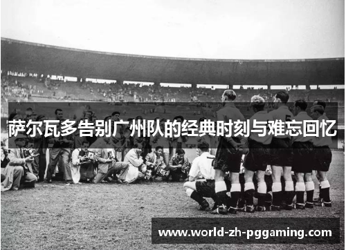 萨尔瓦多告别广州队的经典时刻与难忘回忆