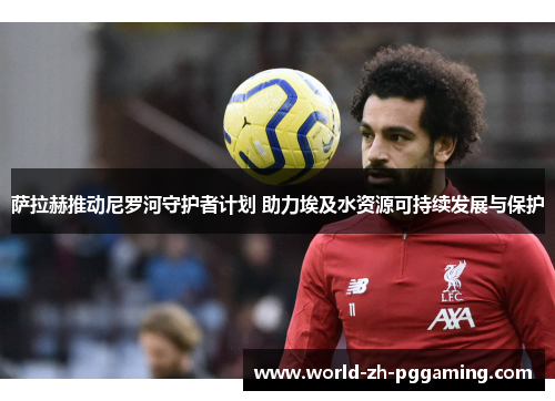 萨拉赫推动尼罗河守护者计划 助力埃及水资源可持续发展与保护