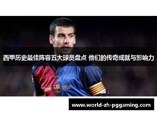 西甲历史最佳阵容五大球员盘点 他们的传奇成就与影响力