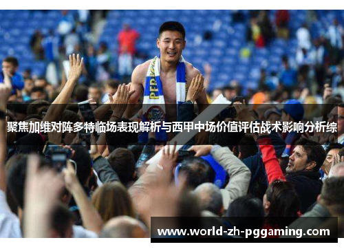 聚焦加维对阵多特临场表现解析与西甲中场价值评估战术影响分析综