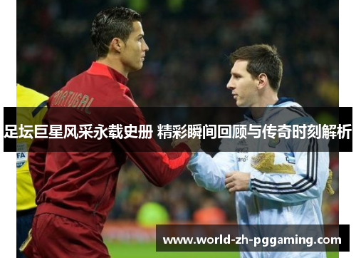 足坛巨星风采永载史册 精彩瞬间回顾与传奇时刻解析