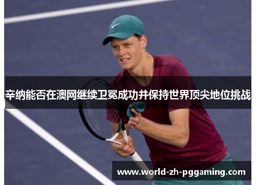 辛纳能否在澳网继续卫冕成功并保持世界顶尖地位挑战