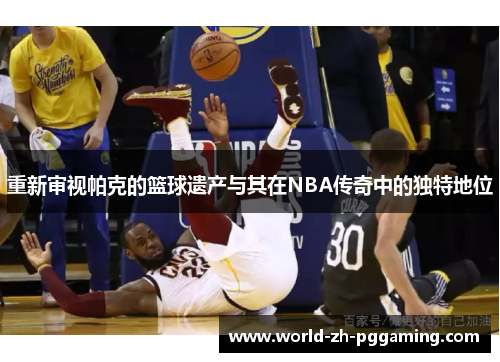 重新审视帕克的篮球遗产与其在NBA传奇中的独特地位