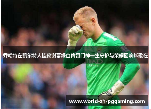 乔哈特在凯尔特人挂靴谢幕绿白传奇门神一生守护与荣耀回响长歌在 乔哈特在凯尔特人挂靴谢幕绿白传奇门神一生守护与荣耀回响长歌在