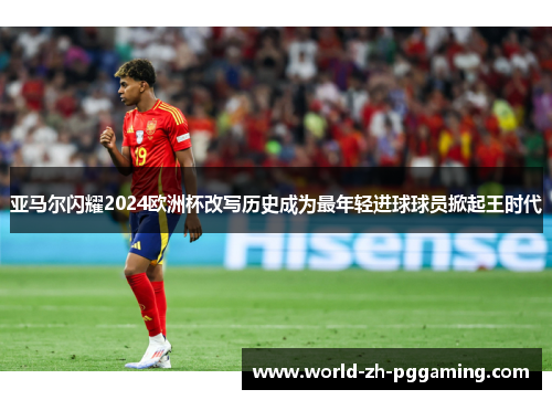 亚马尔闪耀2024欧洲杯改写历史成为最年轻进球球员掀起王时代