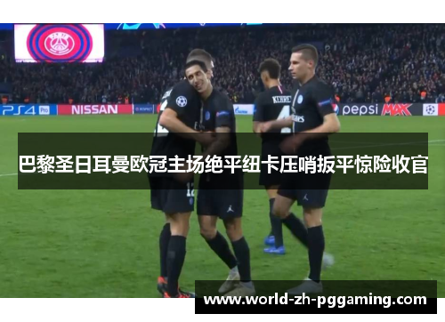 巴黎圣日耳曼欧冠主场绝平纽卡压哨扳平惊险收官