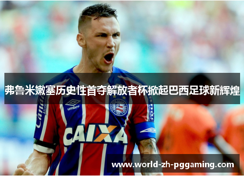 弗鲁米嫩塞历史性首夺解放者杯掀起巴西足球新辉煌