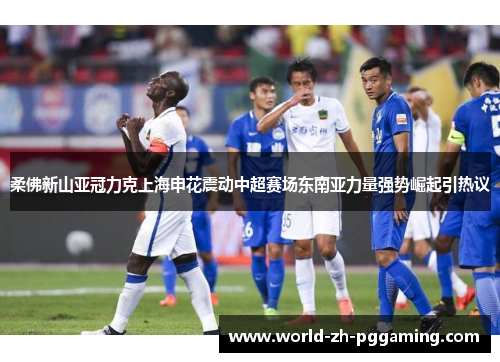 柔佛新山亚冠力克上海申花震动中超赛场东南亚力量强势崛起引热议