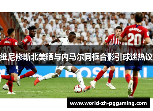 维尼修斯北美晒与内马尔同框合影引球迷热议 维尼修斯北美晒与内马尔同框合影引球迷热议