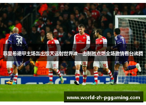 菲里希德甲主场轰出惊天远射世界波一击制胜点燃全场激情看台沸腾 菲里希德甲主场轰出惊天远射世界波一击制胜点燃全场激情看台沸腾