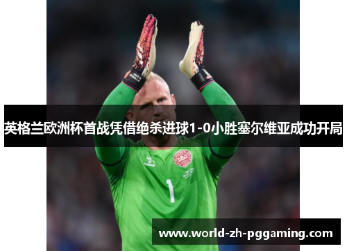 英格兰欧洲杯首战凭借绝杀进球1-0小胜塞尔维亚成功开局 英格兰欧洲杯首战凭借绝杀进球1-0小胜塞尔维亚成功开局