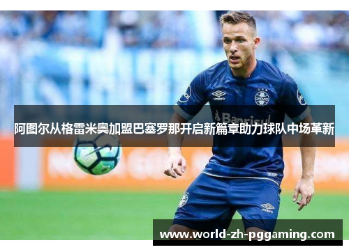 阿图尔从格雷米奥加盟巴塞罗那开启新篇章助力球队中场革新