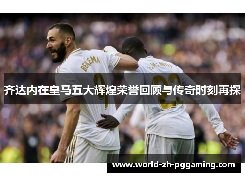 齐达内在皇马五大辉煌荣誉回顾与传奇时刻再探 齐达内在皇马五大辉煌荣誉回顾与传奇时刻再探