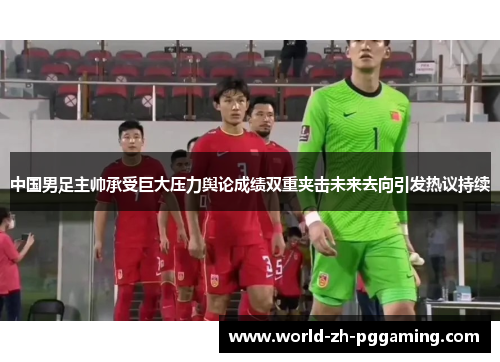 中国男足主帅承受巨大压力舆论成绩双重夹击未来去向引发热议持续