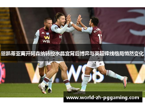 恩凯蒂亚离开阿森纳转投水晶宫背后博弈与英超锋线格局悄然变化 恩凯蒂亚离开阿森纳转投水晶宫背后博弈与英超锋线格局悄然变化